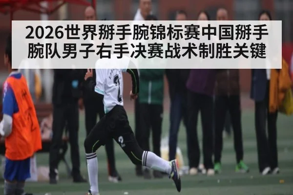 2026世界掰手腕锦标赛中国掰手腕队男子右手决赛战术制胜关键