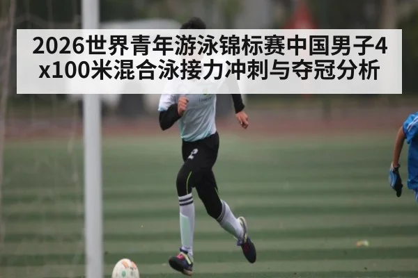 2026世界青年游泳锦标赛中国男子4x100米混合泳接力冲刺与夺冠分析
